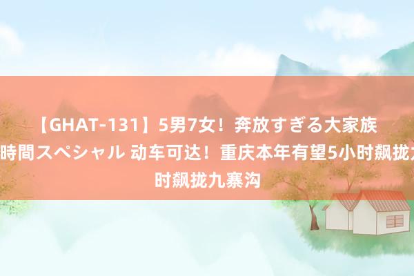 【GHAT-131】5男7女！奔放すぎる大家族 春の2時間スペシャル 动车可达！重庆本年有望5小时飙拢九寨沟