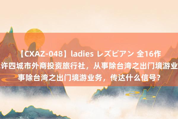 【CXAZ-048】ladies レズビアン 全16作品 PartIV 4時間 允许四城市外商投资旅行社，从事除台湾之出门境游业务，传达什么信号？