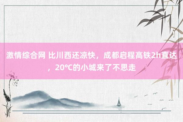 激情综合网 比川西还凉快，成都启程高铁2h直达，20℃的小城来了不思走