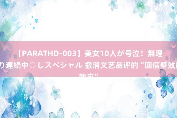 【PARATHD-003】美女10人が号泣！無理やり連続中○しスペシャル 撤消文艺品评的“回信壁效应”