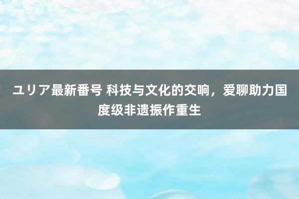 ユリア最新番号 科技与文化的交响，爱聊助力国度级非遗振作重生