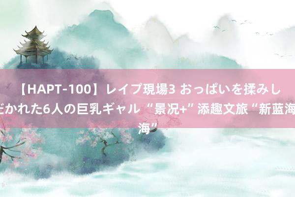 【HAPT-100】レイプ現場3 おっぱいを揉みしだかれた6人の巨乳ギャル “景况+”添趣文旅“新蓝海”