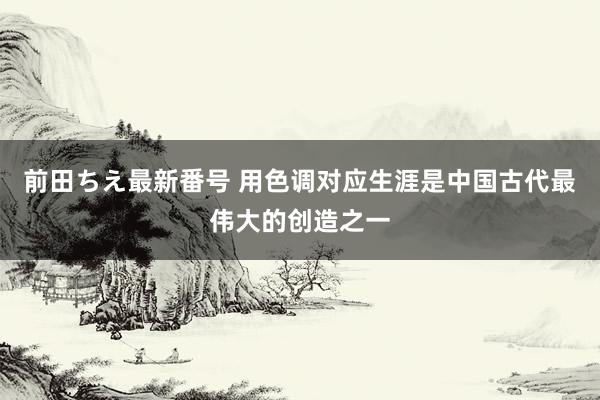 前田ちえ最新番号 用色调对应生涯是中国古代最伟大的创造之一