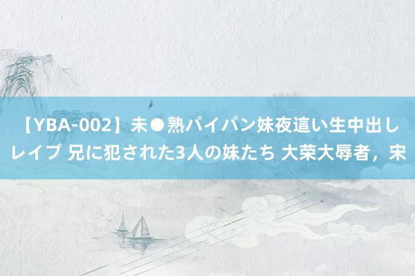 【YBA-002】未●熟パイパン妹夜這い生中出しレイプ 兄に犯された3人の妹たち 大荣大辱者，宋