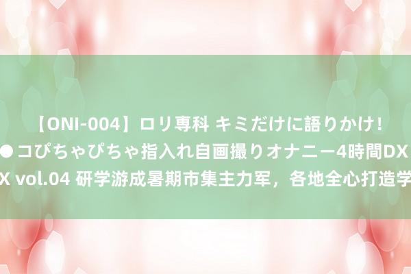 【ONI-004】ロリ専科 キミだけに語りかけ！ロリっ娘20人！オマ●コぴちゃぴちゃ指入れ自画撮りオナニー4時間DX vol.04 研学游成暑期市集主力军，各地全心打造学校以外的“大课堂”