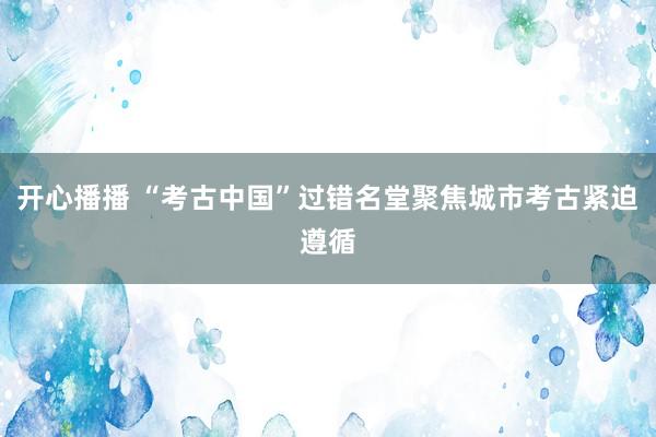 开心播播 “考古中国”过错名堂聚焦城市考古紧迫遵循