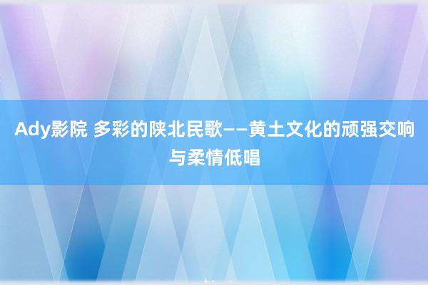 Ady影院 多彩的陕北民歌——黄土文化的顽强交响与柔情低唱