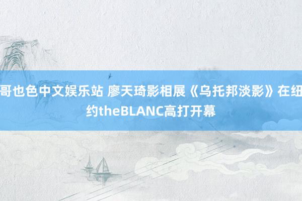 哥也色中文娱乐站 廖天琦影相展《乌托邦淡影》在纽约theBLANC高打开幕