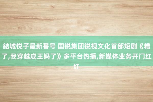 結城悦子最新番号 国锐集团锐视文化首部短剧《糟了，我穿越成王妈了》多平台热播，新媒体业务开门红