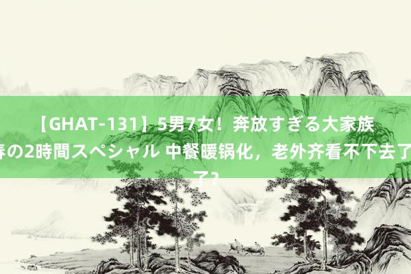 【GHAT-131】5男7女！奔放すぎる大家族 春の2時間スペシャル 中餐暖锅化，老外齐看不下去了？