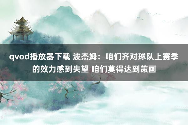 qvod播放器下载 波杰姆：咱们齐对球队上赛季的效力感到失望 咱们莫得达到策画