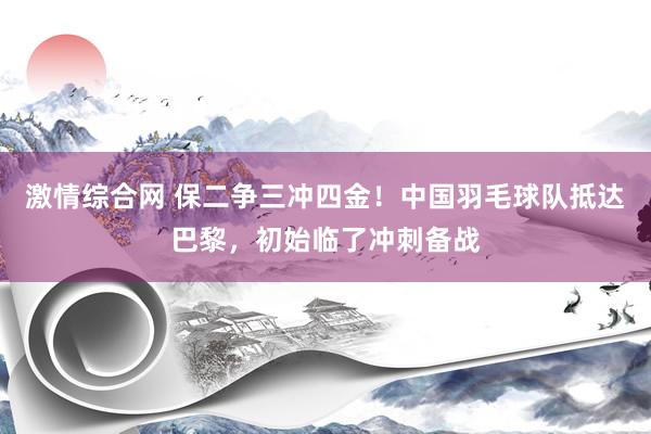 激情综合网 保二争三冲四金！中国羽毛球队抵达巴黎，初始临了冲刺备战