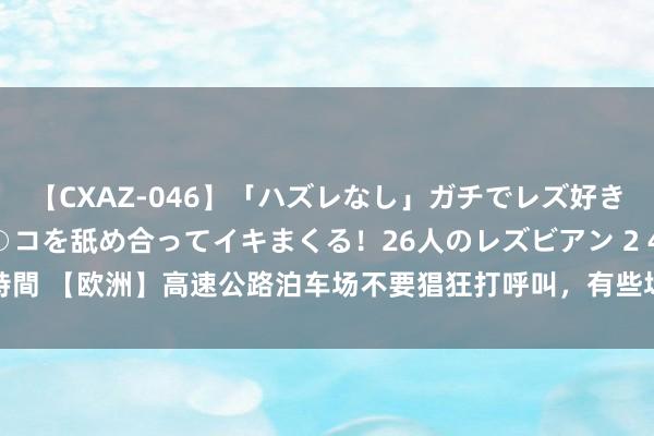 【CXAZ-046】「ハズレなし」ガチでレズ好きなお姉さんたちがオマ○コを舐め合ってイキまくる！26人のレズビアン 2 4時間 【欧洲】高速公路泊车场不要猖狂打呼叫，有些场所是男男爱爱的乐土...