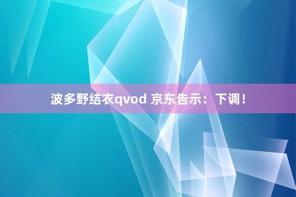 波多野结衣qvod 京东告示：下调！