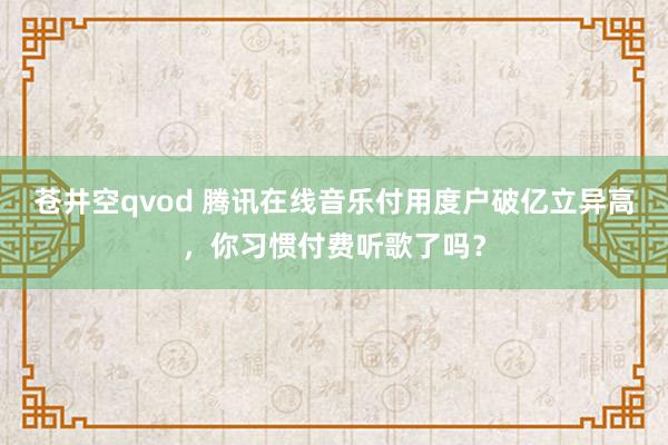 苍井空qvod 腾讯在线音乐付用度户破亿立异高，你习惯付费听歌了吗？