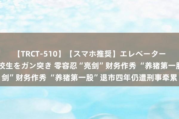 【TRCT-510】【スマホ推奨】エレベーターに挟まれたデカ尻女子校生をガン突き 零容忍“亮剑”财务作秀 “养猪第一股”退市四年仍遭刑事牵累