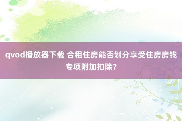 qvod播放器下载 合租住房能否划分享受住房房钱专项附加扣除？