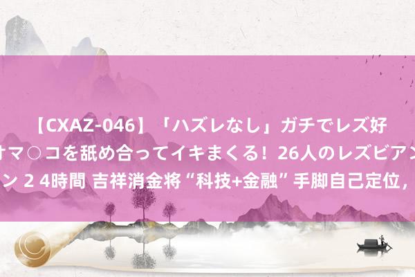 【CXAZ-046】「ハズレなし」ガチでレズ好きなお姉さんたちがオマ○コを舐め合ってイキまくる！26人のレズビアン 2 4時間 吉祥消金将“科技+金融”手脚自己定位，与普惠金融同频共振