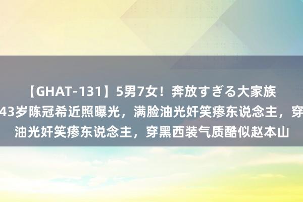 【GHAT-131】5男7女！奔放すぎる大家族 春の2時間スペシャル 43岁陈冠希近照曝光，满脸油光奸笑瘆东说念主，穿黑西装气质酷似赵本山