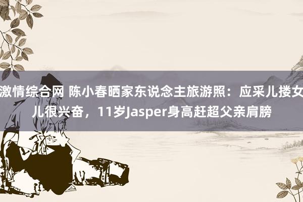 激情综合网 陈小春晒家东说念主旅游照：应采儿搂女儿很兴奋，11岁Jasper身高赶超父亲肩膀