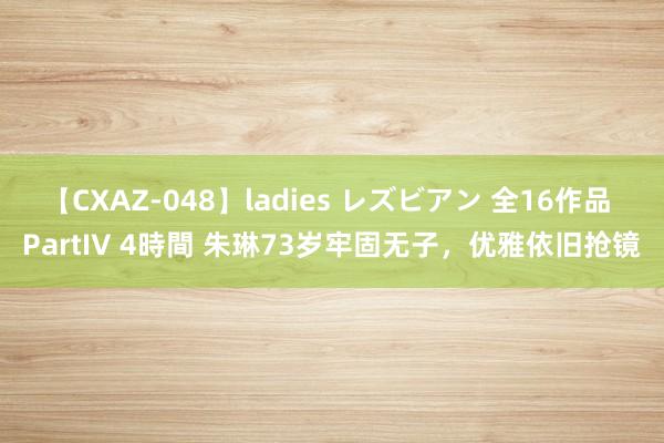 【CXAZ-048】ladies レズビアン 全16作品 PartIV 4時間 朱琳73岁牢固无子，优雅依旧抢镜