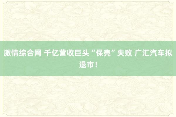 激情综合网 千亿营收巨头“保壳”失败 广汇汽车拟退市！