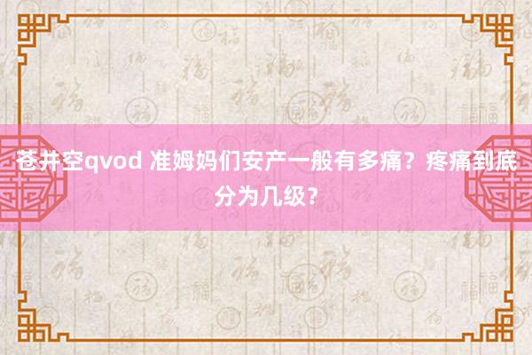 苍井空qvod 准姆妈们安产一般有多痛？疼痛到底分为几级？