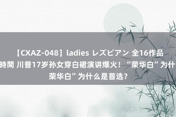 【CXAZ-048】ladies レズビアン 全16作品 PartIV 4時間 川普17岁孙女穿白裙演讲爆火！“荣华白”为什么是首选？