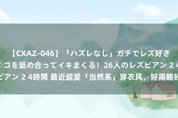 【CXAZ-046】「ハズレなし」ガチでレズ好きなお姉さんたちがオマ○コを舐め合ってイキまくる！26人のレズビアン 2 4時間 最近超爱「当然系」穿衣风，好简略好好意思瞻念！