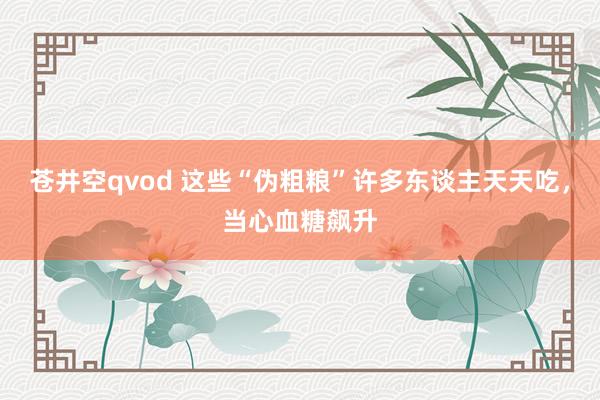 苍井空qvod 这些“伪粗粮”许多东谈主天天吃，当心血糖飙升