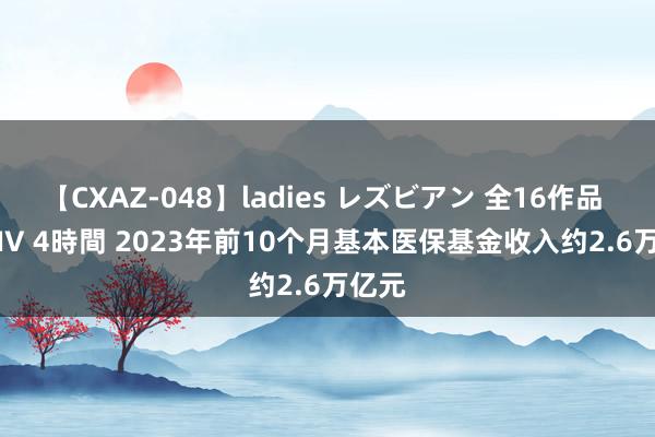 【CXAZ-048】ladies レズビアン 全16作品 PartIV 4時間 2023年前10个月基本医保基金收入约2.6万亿元