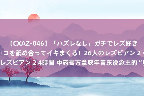 【CXAZ-046】「ハズレなし」ガチでレズ好きなお姉さんたちがオマ○コを舐め合ってイキまくる！26人のレズビアン 2 4時間 中药膏方拿获年青东说念主的“养生胃”