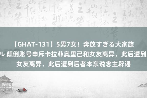 【GHAT-131】5男7女！奔放すぎる大家族 春の2時間スペシャル 颠倒账号申斥卡拉菲奥里已和女友离异，此后遭到后者本东说念主辟谣