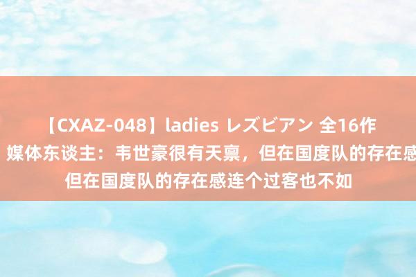 【CXAZ-048】ladies レズビアン 全16作品 PartIV 4時間 媒体东谈主：韦世豪很有天禀，但在国度队的存在感连个过客也不如