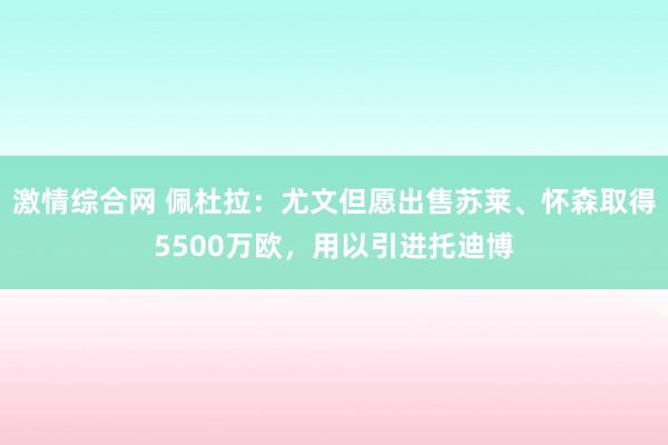 激情综合网 佩杜拉：尤文但愿出售苏莱、怀森取得5500万欧，用以引进托迪博