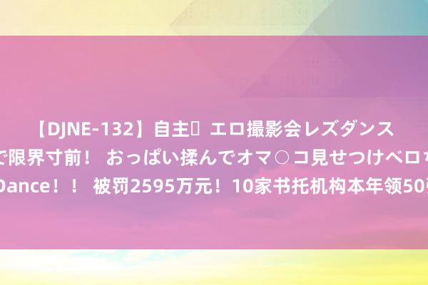 【DJNE-132】自主・エロ撮影会レズダンス 透け透けベビードールで限界寸前！ おっぱい揉んでオマ○コ見せつけベロちゅうDance！！ 被罚2595万元！10家书托机构本年领50张罚单，追罚、“双罚”成常态