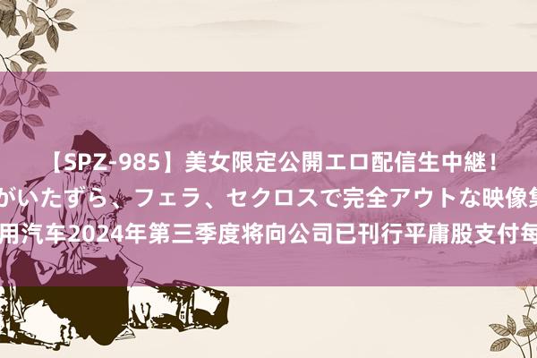 【SPZ-985】美女限定公開エロ配信生中継！素人娘、カップルたちがいたずら、フェラ、セクロスで完全アウトな映像集 通用汽车2024年第三季度将向公司已刊行平庸股支付每股0.12好意思元的现款股息