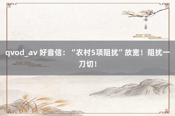 qvod_av 好音信：“农村5项阻扰”放宽！阻扰一刀切！