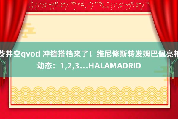 苍井空qvod 冲锋搭档来了！维尼修斯转发姆巴佩亮相动态：1，2，3…HALAMADRID