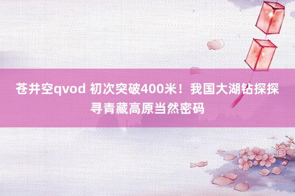 苍井空qvod 初次突破400米！我国大湖钻探探寻青藏高原当然密码