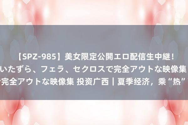 【SPZ-985】美女限定公開エロ配信生中継！素人娘、カップルたちがいたずら、フェラ、セクロスで完全アウトな映像集 投资广西｜夏季经济，乘“热”而上