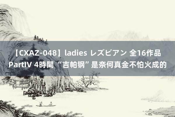 【CXAZ-048】ladies レズビアン 全16作品 PartIV 4時間 “吉帕钢”是奈何真金不怕火成的