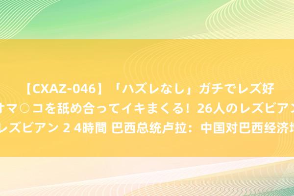 【CXAZ-046】「ハズレなし」ガチでレズ好きなお姉さんたちがオマ○コを舐め合ってイキまくる！26人のレズビアン 2 4時間 巴西总统卢拉：中国对巴西经济增长至关难受