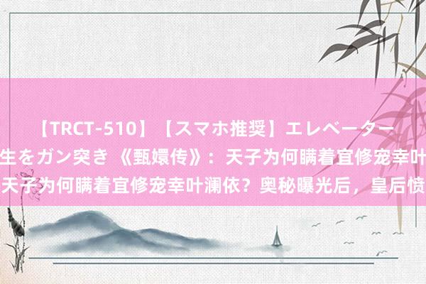 【TRCT-510】【スマホ推奨】エレベーターに挟まれたデカ尻女子校生をガン突き 《甄嬛传》：天子为何瞒着宜修宠幸叶澜依？奥秘曝光后，皇后愤怒