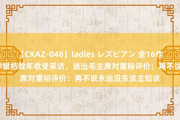 【CXAZ-048】ladies レズビアン 全16作品 PartIV 4時間 李银桥晚年收受采访，谈出毛主席对粟裕评价：再不说永远没东谈主知谈