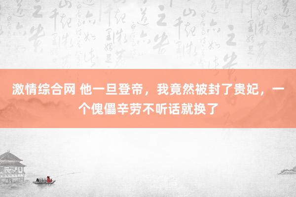 激情综合网 他一旦登帝，我竟然被封了贵妃，一个傀儡辛劳不听话就换了