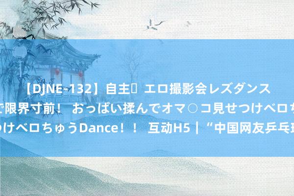 【DJNE-132】自主・エロ撮影会レズダンス 透け透けベビードールで限界寸前！ おっぱい揉んでオマ○コ見せつけベロちゅうDance！！ 互动H5｜“中国网友乒乓球队”苦求出战！