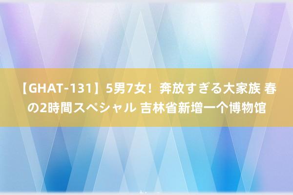 【GHAT-131】5男7女！奔放すぎる大家族 春の2時間スペシャル 吉林省新增一个博物馆