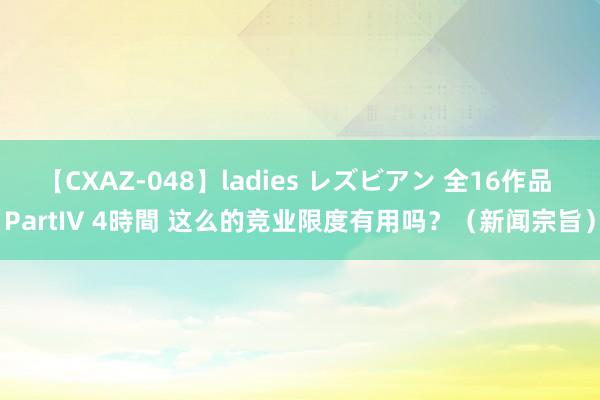 【CXAZ-048】ladies レズビアン 全16作品 PartIV 4時間 这么的竞业限度有用吗？（新闻宗旨）