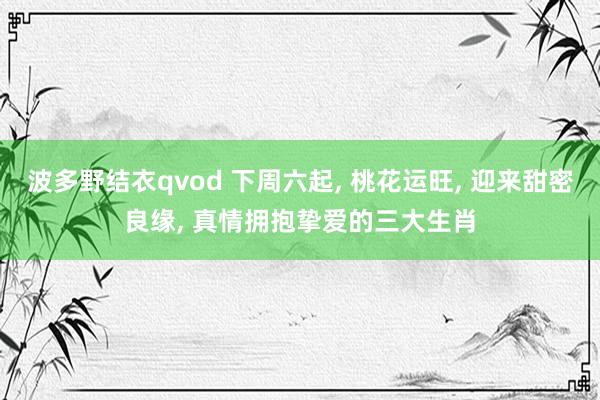 波多野结衣qvod 下周六起， 桃花运旺， 迎来甜密良缘， 真情拥抱挚爱的三大生肖